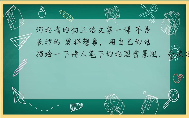 河北省的初三语文第一课 不是长沙的 发挥想象，用自己的话描绘一下诗人笔下的北国雪景图，并谈谈自己的感受。