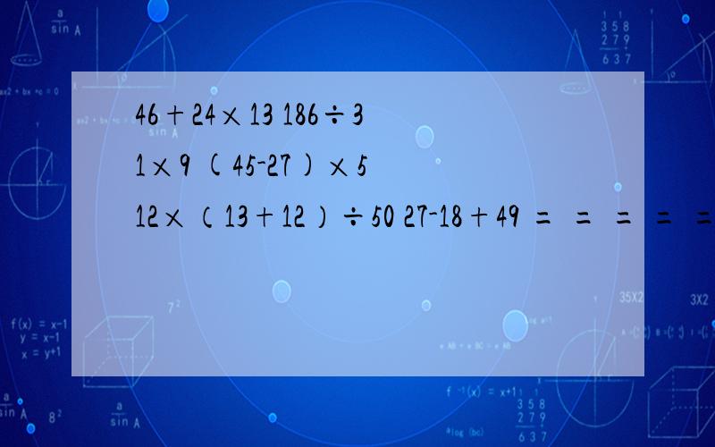46+24×13 186÷31×9 (45-27)×5 12×（13+12）÷50 27-18+49 = = = = =186÷31×9= (45-27)×5= 27-18+49= 46+24×13 = 12×（13+12）÷50 = 36+（51-27）= （52-38）×112+23= 75÷（12+13）+45= 是脱式计算。我会给你们25悬赏分的
