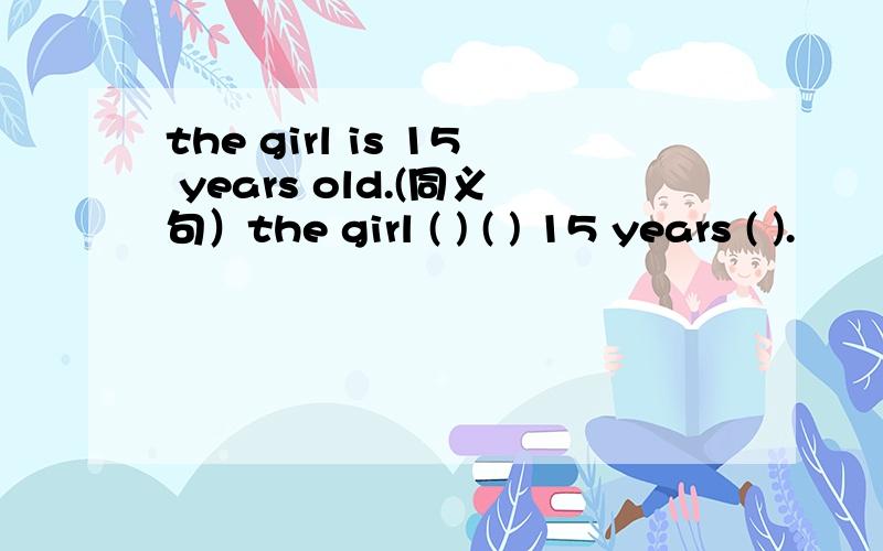 the girl is 15 years old.(同义句）the girl ( ) ( ) 15 years ( ).