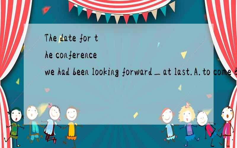 The date for the conference we had been looking forward_at last.A.to come B.to coming C.to came D.to have come