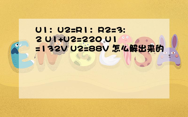 U1：U2=R1：R2=3:2 U1+U2=220 U1=132V U2=88V 怎么解出来的