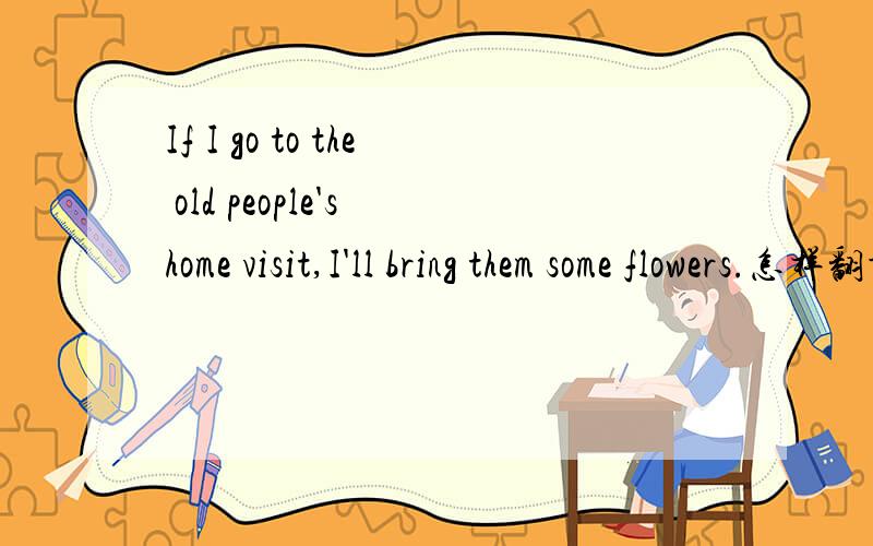 If I go to the old people's home visit,I'll bring them some flowers.怎样翻译呢?