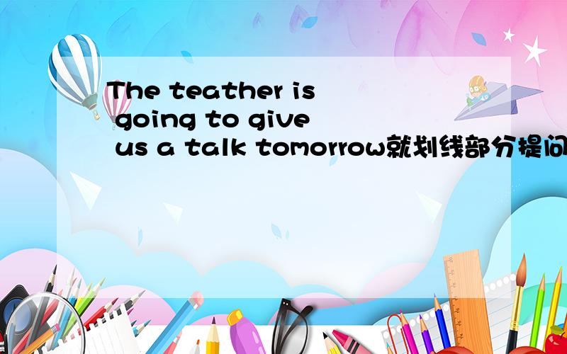 The teather is going to give us a talk tomorrow就划线部分提问划线部分为us a talk tomorrow