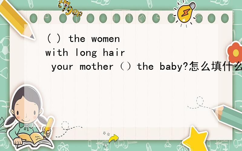 ( ) the women with long hair your mother（）the baby?怎么填什么?A:What's that over there?B:___?A:On the bed B:It's a skirt.A:__skirt is it__?Is it__,Wei Hua?B:No,it's not__.I think__Meimei's.A:Is it new or old?B:It's new.A:___ ___is it B:It's