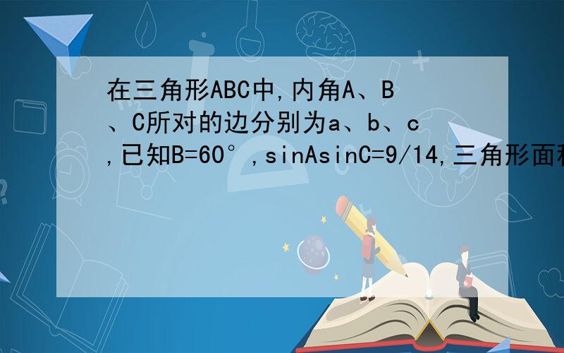 在三角形ABC中,内角A、B、C所对的边分别为a、b、c,已知B=60°,sinAsinC=9/14,三角形面积3根号3/2,求三边a.b.c