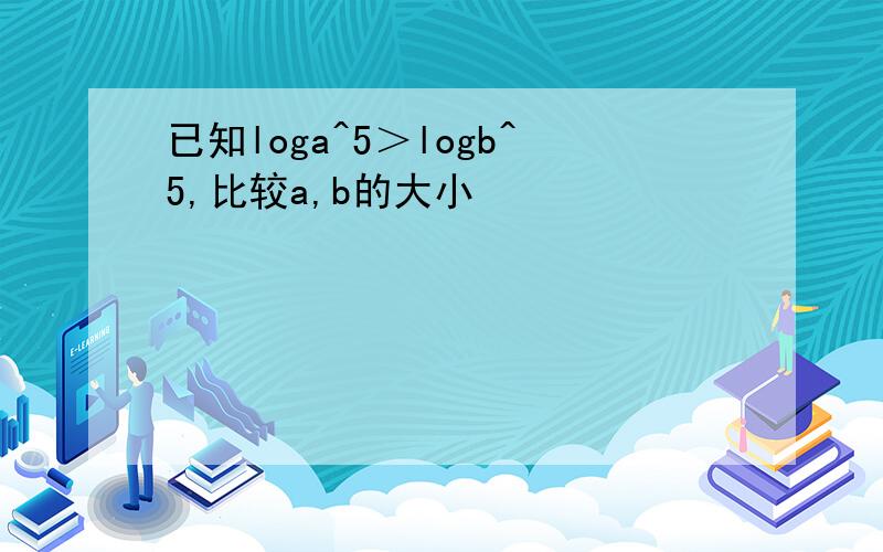 已知loga^5＞logb^5,比较a,b的大小