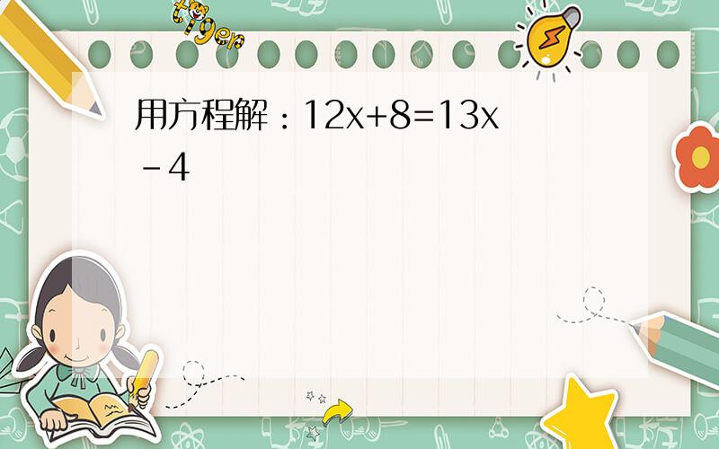 用方程解：12x+8=13x-4