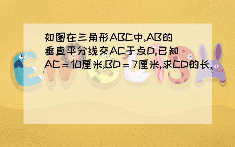 如图在三角形ABC中,AB的垂直平分线交AC于点D,已知AC＝10厘米,BD＝7厘米,求CD的长.