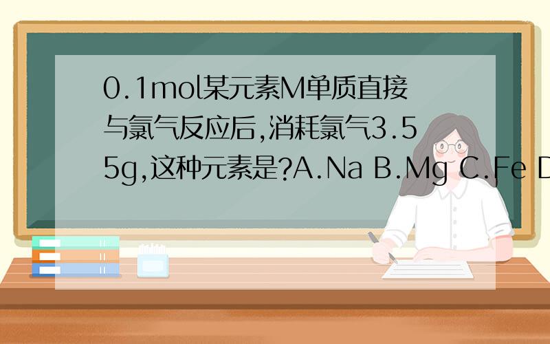 0.1mol某元素M单质直接与氯气反应后,消耗氯气3.55g,这种元素是?A.Na B.Mg C.Fe D.H2
