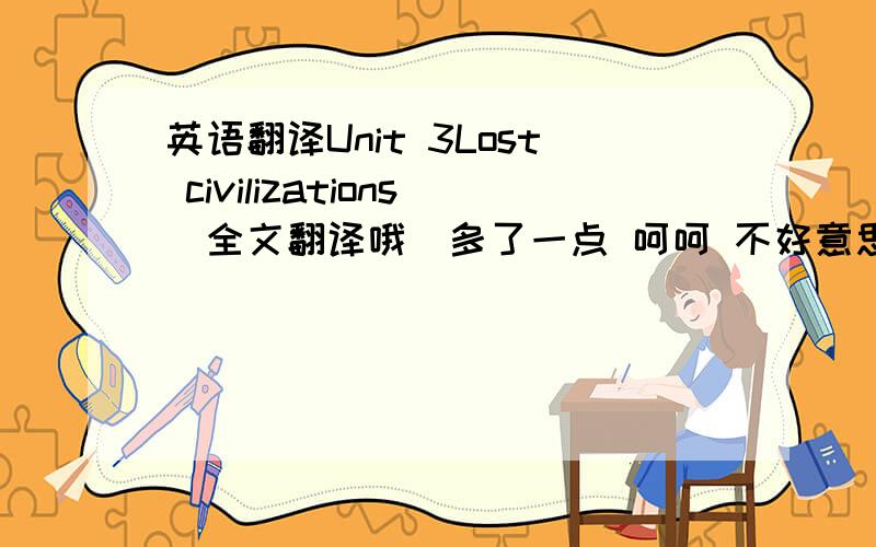 英语翻译Unit 3Lost civilizations（全文翻译哦）多了一点 呵呵 不好意思 麻烦大家要尽快哦