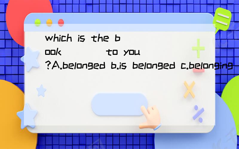 which is the book ___ to you?A.belonged b.is belonged c.belonging d.belong.这个题选择哪一个呢?为什么呢?能不能再说的详细一点呢？the book is belonging to you 不是是the book belongs to you不是这样翻译的吗？