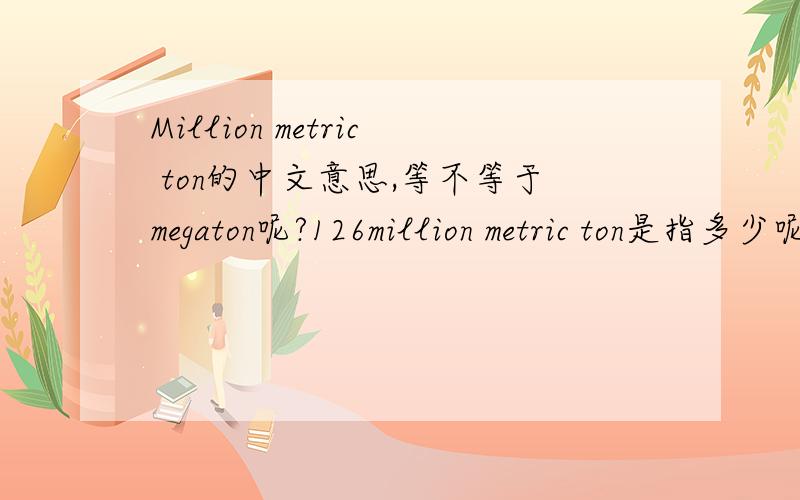 Million metric ton的中文意思,等不等于megaton呢?126million metric ton是指多少呢?