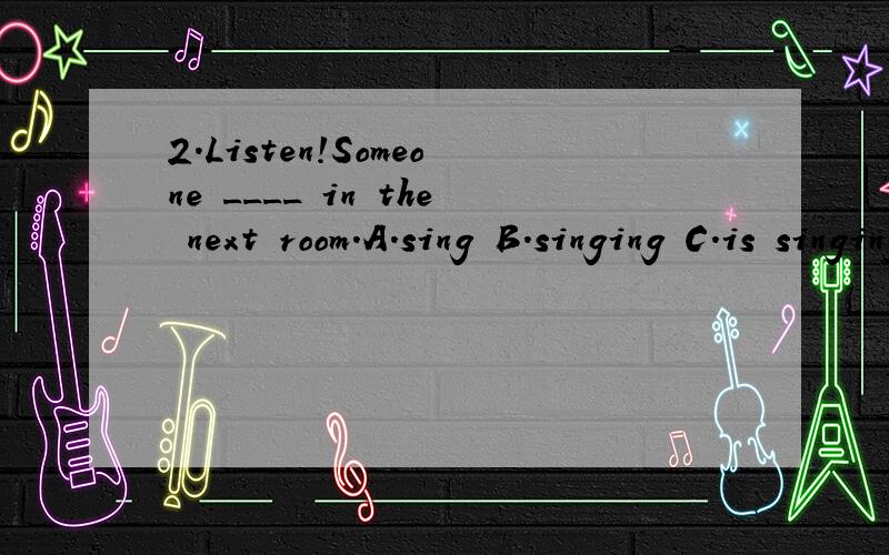 2.Listen!Someone ____ in the next room.A.sing B.singing C.is singing D.are singing