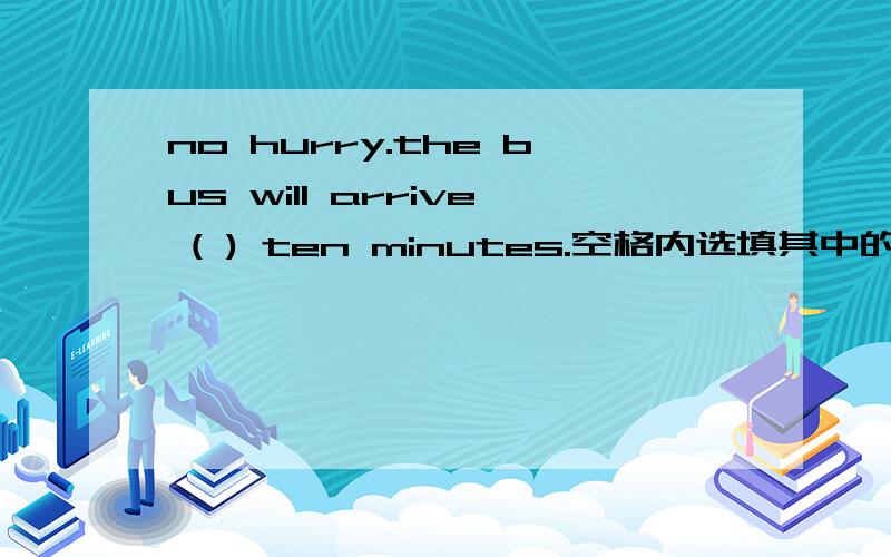 no hurry.the bus will arrive ( ) ten minutes.空格内选填其中的一个at或for或in或by