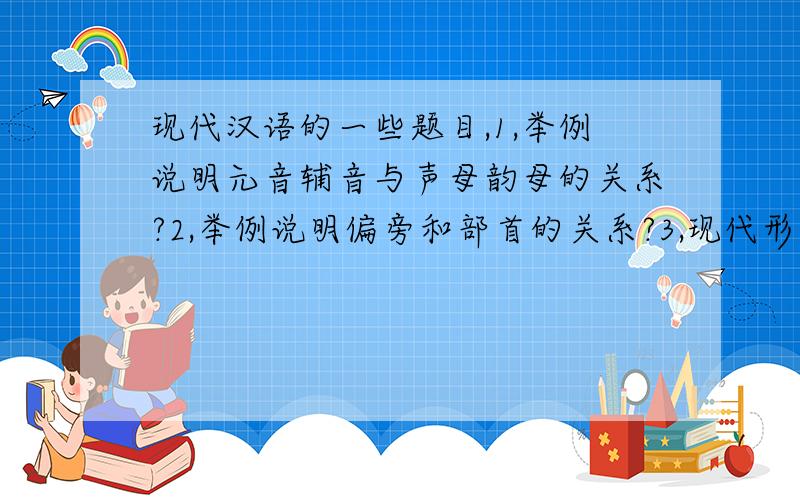 现代汉语的一些题目,1,举例说明元音辅音与声母韵母的关系?2,举例说明偏旁和部首的关系?3,现代形声字声旁表音准确吗?为什么?4,汉字结构的复杂性体现在哪几个方面?