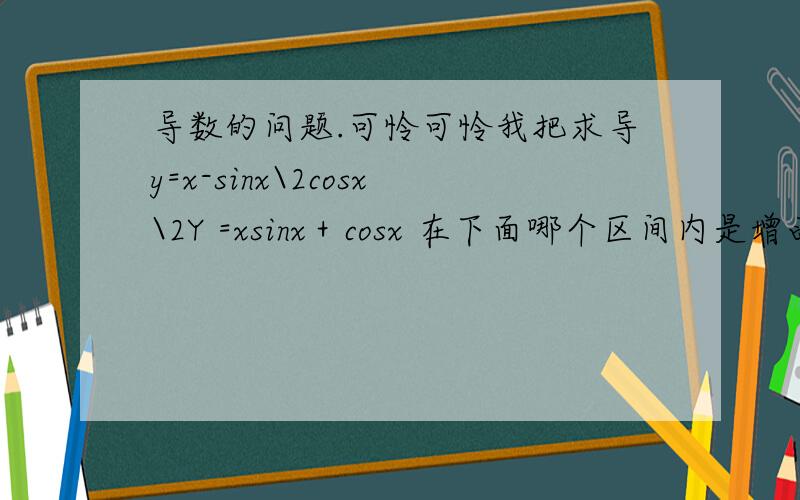 导数的问题.可怜可怜我把求导y=x-sinx\2cosx\2Y =xsinx＋cosx 在下面哪个区间内是增函数A （π／2, 3π／2 ）B  (π,2π)C  (3π／2,  5π／2  )D (  2π,3π ) 这道题的求导我不会.每次遇到这种三角函数的就错.