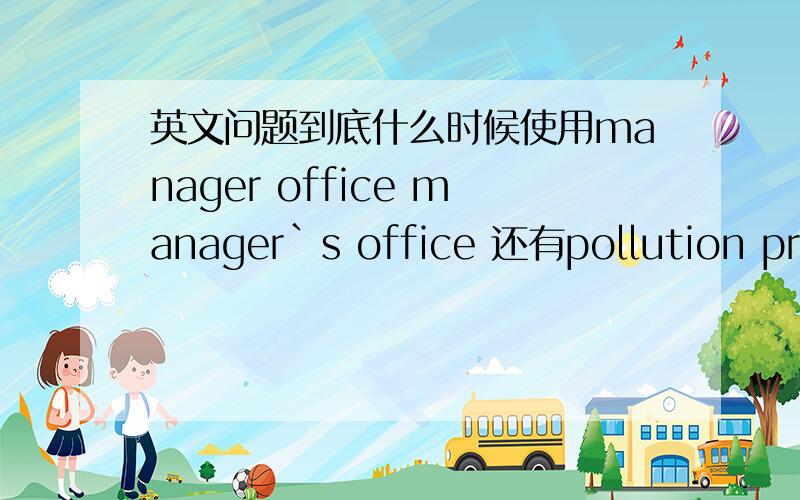 英文问题到底什么时候使用manager office manager`s office 还有pollution problem problem of pollution你懂得