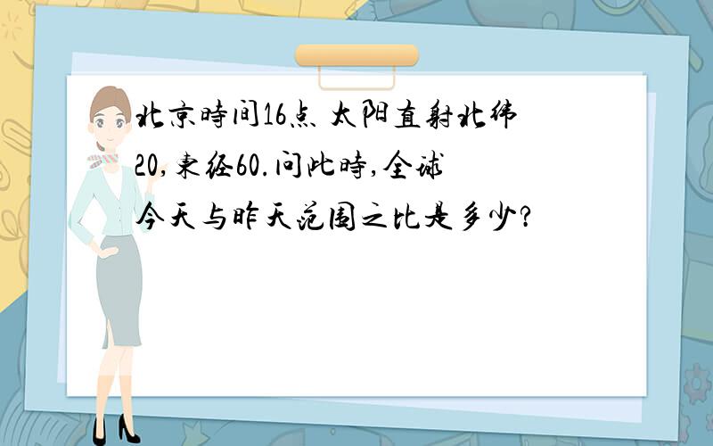 北京时间16点 太阳直射北纬20,东经60.问此时,全球今天与昨天范围之比是多少?