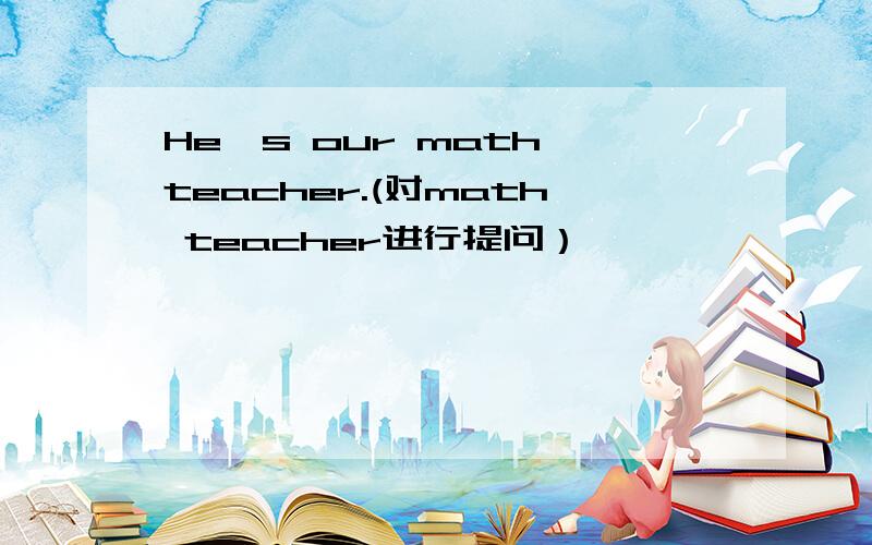 He's our math teacher.(对math teacher进行提问）