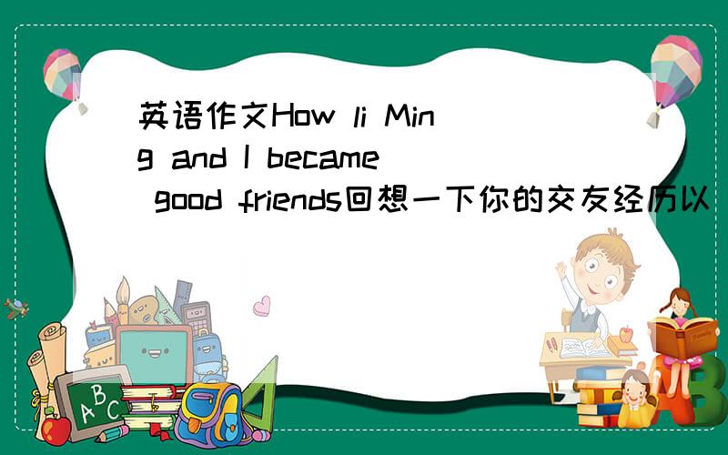 英语作文How li Ming and I became good friends回想一下你的交友经历以 How li Ming and I became good friends为题,用英语写一篇100_120词的短文.要点：1,你对李明的印象2,李明的性格特点 3,你们之间共同的和不