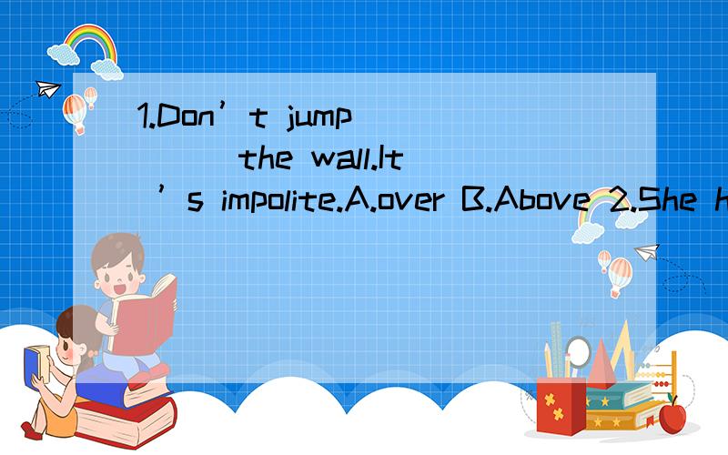1.Don’t jump_____the wall.It ’s impolite.A.over B.Above 2.She has never been to beijing _______1.Don’t jump_____the wall.It ’s impolite.A.over B.Above2.She has never been to beijing _______ .A.ago B.before3.The old man is____70 years old now.