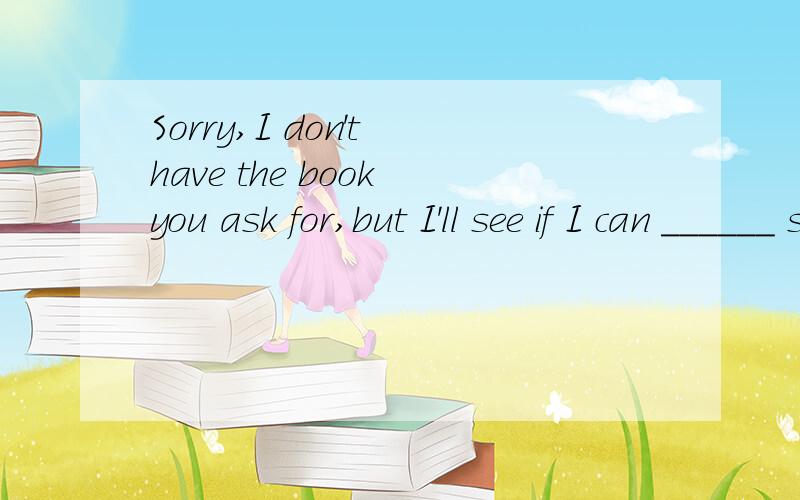 Sorry,I don't have the book you ask for,but I'll see if I can ______ something.A.find out B.catch up with C.come up with D.look for