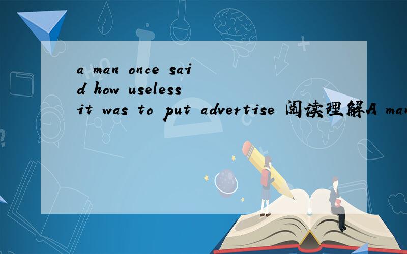 a man once said how useless it was to put advertise 阅读理解A man once said how useless it was to put advertisements in the newspapers.