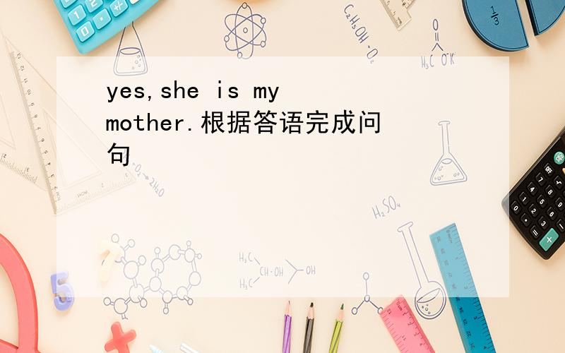 yes,she is my mother.根据答语完成问句