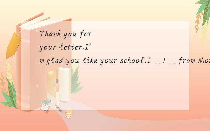 Thank you for your letter.I'm glad you like your school.I __1__ from Monday to Friday.We have four __2__ in the morning and two in the afternoon.__3__ Monday and Thursday afternoon we __4__ P.E.On Tuesday afternoon __5__ of us have __6__ music class.
