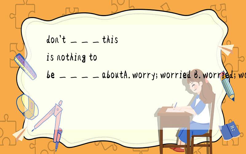 don't ___this is nothing to be ____aboutA.worry;worried B.worried;worry C.worry;worry D.worried;worried