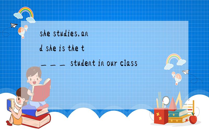 she studies,and she is the t___ student in our class