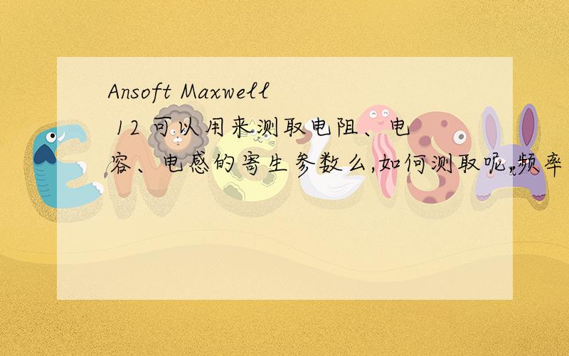 Ansoft Maxwell 12 可以用来测取电阻、电容、电感的寄生参数么,如何测取呢,频率在100KHz