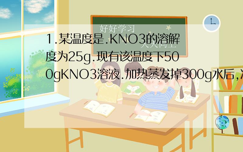 1.某温度是.KNO3的溶解度为25g.现有该温度下500gKNO3溶液.加热蒸发掉300g水后,冷却至原来的温度,过滤干燥.称量析出KNO3晶体的质量50g 计算（1）蒸发并令却到原有的温度后,溶液中KNO3的质量及此