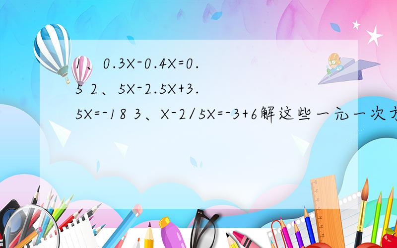 1、0.3X-0.4X=0.5 2、5X-2.5X+3.5X=-18 3、X-2/5X=-3+6解这些一元一次方程,
