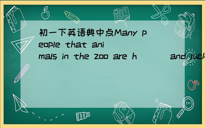 初一下英语典中点Many people that animals in the zoo are h___ and lucky,But most of them are s___ .Do you know w___?Animals like tigers,lions and bears usually live in f___ or mountains.They run,jump,play w___ their children and cath small ani