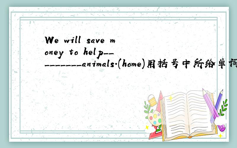 We will save money to help_________animals.(home)用括号中所给单词的适当形式完成以上句子.