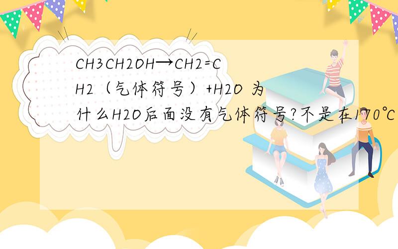CH3CH2OH→CH2=CH2（气体符号）+H2O 为什么H2O后面没有气体符号?不是在170℃反应吗。。