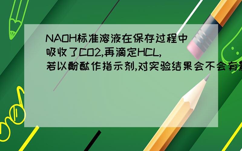NAOH标准溶液在保存过程中吸收了CO2,再滴定HCL,若以酚酞作指示剂,对实验结果会不会有影响?请详细说明原因，THX