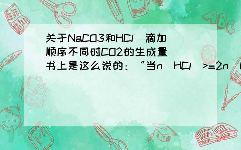 关于NaCO3和HCl(滴加顺序不同时CO2的生成量) 书上是这么说的：“当n(HCl）>=2n(NaCO3)时,无论滴加顺序如何,产生的CO2一样多；当n(HCl)=2n(NaCO3)”或“n(HCl)