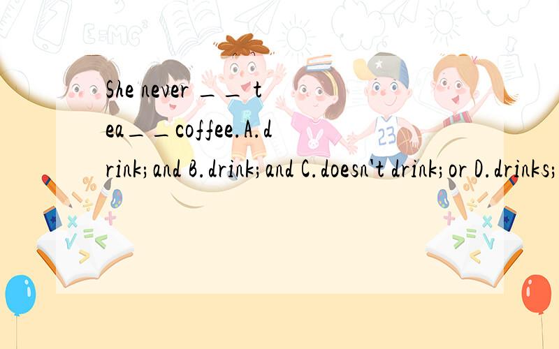 She never __ tea__coffee.A.drink;and B.drink;and C.doesn't drink;or D.drinks;or
