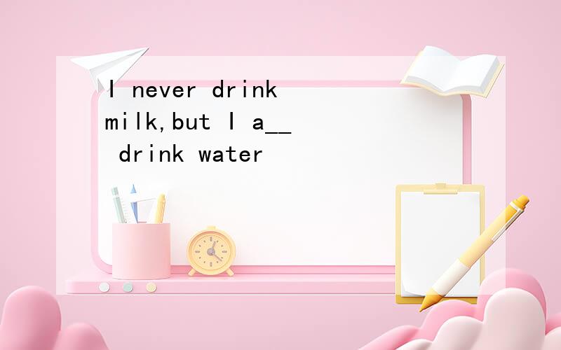 I never drink milk,but I a__ drink water