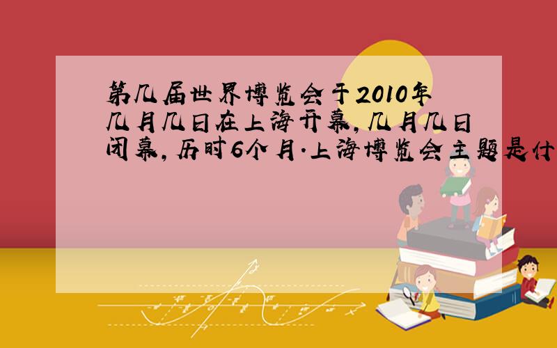 第几届世界博览会于2010年几月几日在上海开幕,几月几日闭幕,历时6个月.上海博览会主题是什么