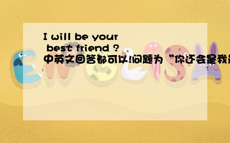 I will be your best friend ?中英文回答都可以!问题为“你还会是我最好的朋友吗” !
