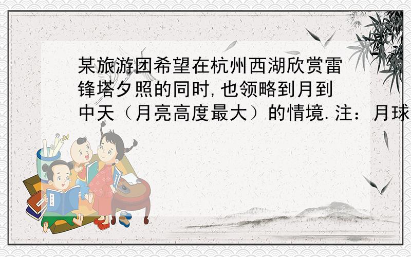 某旅游团希望在杭州西湖欣赏雷锋塔夕照的同时,也领略到月到中天（月亮高度最大）的情境.注：月球公转周期为30天,农历初一月球在天空中的视位置最靠近太阳.问：若旅行团在某日16时看