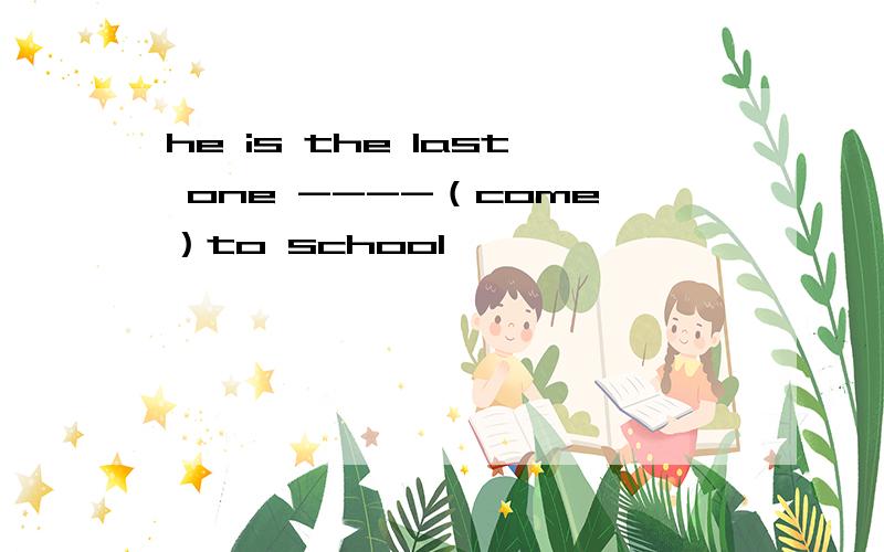 he is the last one ----（come）to school