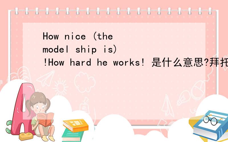 How nice (the model ship is)!How hard he works! 是什么意思?拜托,知道的请帮个忙!