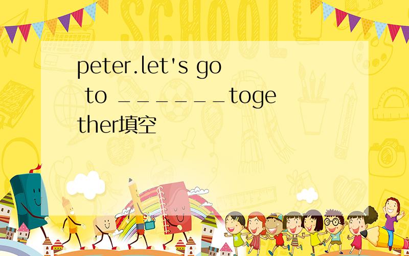 peter.let's go to ______together填空