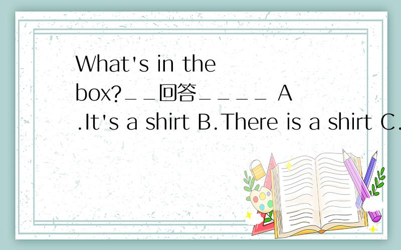 What's in the box?__回答____ A.It's a shirt B.There is a shirt C.A&B 该选哪一个?我们老师说是B,别的老师说是A,可我们都选了D!该选哪一个!