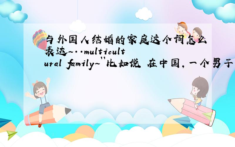 与外国人结婚的家庭这个词怎么表达~··multicultural family~``比如说 在中国,一个男子娶了一个外国女子,怎么用恰当得表达~``国际婚~···用中文表达