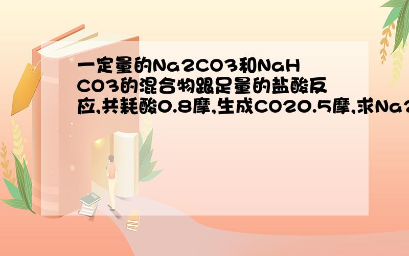 一定量的Na2CO3和NaHCO3的混合物跟足量的盐酸反应,共耗酸0.8摩,生成CO20.5摩,求Na2CO3`NaHCO3的质量各多